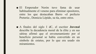 ■ El Emperador Nerón tuvo fama de usar
habitualmente el veneno para eliminar opositores,
entre los que destacaban Burro -el prefecto
Pretoria-, Domicia Lépido, su tía, entre otros.
■ A finales del siglo I dC, el escritor Juvenal
describe la decadencia moral de la élite y en sus
sátiras afirmó que el envenenamiento por el
beneficio personal se había convertido en un
símbolo de estatus, por lo que era usado sin
miramientos.
 