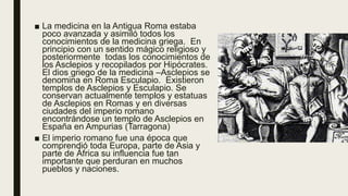 ■ La medicina en la Antigua Roma estaba
poco avanzada y asimiló todos los
conocimientos de la medicina griega. En
principio con un sentido mágico religioso y
posteriormente todas los conocimientos de
los Asclepios y recopilados por Hipócrates.
El dios griego de la medicina –Asclepios se
denomina en Roma Esculapio. Existieron
templos de Asclepios y Esculapio. Se
conservan actualmente templos y estatuas
de Asclepios en Romas y en diversas
ciudades del imperio romano
encontrándose un templo de Asclepios en
España en Ampurias (Tarragona)
■ El imperio romano fue una época que
comprendió toda Europa, parte de Asia y
parte de África su influencia fue tan
importante que perduran en muchos
pueblos y naciones.
 