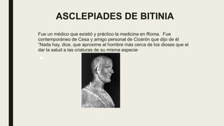 ASCLEPIADES DE BITINIA
Fue un médico que existió y práctico la medicina en Roma. Fue
contemporáneo de Cesa y amigo personal de Cicerón que dijo de él
“Nada hay, dice, que aproxime al hombre más cerca de los dioses que el
dar la salud a las criaturas de su misma especie·
■ .
 