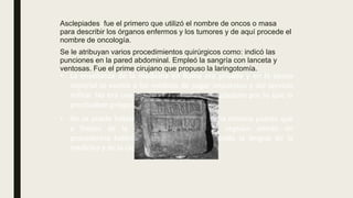 • La enseñanza de la medicina en Roma era privada y en la época
imperial se eximía a los médicos de pagar impuestos y del servicio
militar. No era una profesión digna de un ciudadano por lo que la
practicaban griegos o judíos.
• No se puede hablar por tanto de una medicina romana puesto que
a finales de la antigüedad los médicos seguían siendo de
procedencia helénica y el griego seguía siendo la lengua de la
medicina y de la ciencia.
Asclepiades fue el primero que utilizó el nombre de oncos o masa
para describir los órganos enfermos y los tumores y de aquí procede el
nombre de oncología.
Se le atribuyan varios procedimientos quirúrgicos como: indicó las
punciones en la pared abdominal. Empleó la sangría con lanceta y
ventosas. Fue el prime cirujano que propuso la laringotomía.
 