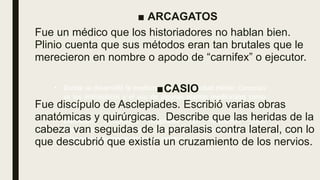 • Donde se desarrolló la medicina fue en la sanidad militar. Conocían
ya los antisépticos y el uso de algunas plantas medicinales como
analgésicos.
• Diseñaron sofisticados hospitales con diferentes salas
especializadas, con calefacción central y buena ventilación. Había
salas para enfermos y otras para heridos.
■ ARCAGATOS
Fue un médico que los historiadores no hablan bien.
Plinio cuenta que sus métodos eran tan brutales que le
merecieron en nombre o apodo de “carnifex” o ejecutor.
■CASIO
Fue discípulo de Asclepiades. Escribió varias obras
anatómicas y quirúrgicas. Describe que las heridas de la
cabeza van seguidas de la paralasis contra lateral, con lo
que descubrió que existía un cruzamiento de los nervios.
 