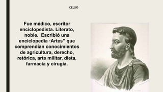 Fue médico, escritor
enciclopedista. Literato,
noble. Escribió una
enciclopedia ·Artes” que
comprendían conocimientos
de agricultura, derecho,
retórica, arte militar, dieta,
farmacia y cirugía.
CELSO
 