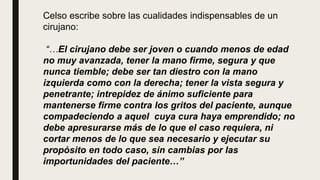 Celso escribe sobre las cualidades indispensables de un
cirujano:
“…El cirujano debe ser joven o cuando menos de edad
no muy avanzada, tener la mano firme, segura y que
nunca tiemble; debe ser tan diestro con la mano
izquierda como con la derecha; tener la vista segura y
penetrante; intrepidez de ánimo suficiente para
mantenerse firme contra los gritos del paciente, aunque
compadeciendo a aquel cuya cura haya emprendido; no
debe apresurarse más de lo que el caso requiera, ni
cortar menos de lo que sea necesario y ejecutar su
propósito en todo caso, sin cambias por las
importunidades del paciente…”
 