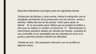 Describe tratamiento quirúrgico para los siguientes temas:
-Extracción de flechas y otras armas: Indica la extracción con el
escalpelo advirtiendo de la precaución con los nervios, venas y
arterias. Habla del uso de las pinzas “como para sacar un
diente”. Si no se puede sacar refiere que se emplea la trefina y
sino que se realiza un incisión en forma de “V”. Recomienda un
instrumento extractor ideado por Diocles de Karisto, consistía en
una cucharilla curva acanalada que se colocaba en torno a la
punta y permitía extraer la flecha sin dificultad.
-Fistula de ano: Era necesario intervenir con el cuchillo en
algunos casos.
 