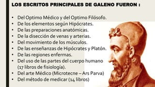 LOS ESCRITOS PRINCIPALES DE GALENO FUERON :
• Del Optimo Médico y del Optimo Filósofo.
• De los elementos según Hipócrates.
• De las preparaciones anatómicas.
• De la disección de venas y arterias.
• Del movimiento de los músculos.
• De las enseñanzas de Hipócrates y Platón.
• De las regiones enfermas.
• Del uso de las partes del cuerpo humano
(17 libros de fisiología).
• Del arte Médico (Microtecne – Ars Parva)
• Del método de medicar (14 libros)
 