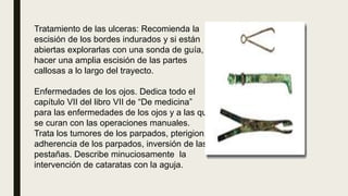 Tratamiento de las ulceras: Recomienda la
escisión de los bordes indurados y si están
abiertas explorarlas con una sonda de guía,
hacer una amplia escisión de las partes
callosas a lo largo del trayecto.
Enfermedades de los ojos. Dedica todo el
capítulo VII del libro VII de “De medicina”
para las enfermedades de los ojos y a las que
se curan con las operaciones manuales.
Trata los tumores de los parpados, pterigion,
adherencia de los parpados, inversión de las
pestañas. Describe minuciosamente la
intervención de cataratas con la aguja.
 