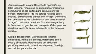 -Tratamiento de la cara: Describe la operación del
labio leporino, refiere que se deben hacer incisiones
semilunares en las partes para después unir los
bordes. Tratamiento de los pólipos nasales con el
cuchillo. Extracción de dientes con fórceps. Dice cómo
han de extraerse los colmillos con una pinza especial
“rizagra” o extractor de raíces. Corta las amigadlas y
la úvula con un gancho y un escalpelo. Celso propone
desplazamiento de la piel adyacente en los defectos
de labio.
Cirugía del abdomen: Extirpación de tumores
umbilicales. Hernia del omento, tratamiento con el
cepo y el cauterio. Paracentesis del abdomen,
punción y colocando una cánula de plomo. Vendaje
con pelotas para la hernia.
 