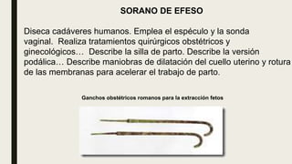 SORANO DE EFESO
Diseca cadáveres humanos. Emplea el espéculo y la sonda
vaginal. Realiza tratamientos quirúrgicos obstétricos y
ginecológicos… Describe la silla de parto. Describe la versión
podálica… Describe maniobras de dilatación del cuello uterino y rotura
de las membranas para acelerar el trabajo de parto.
Ganchos obstétricos romanos para la extracción fetos
 