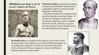♦Plutarco que llegó a ser el
primer médico de Roma
♦Sorano de Efeso, el griego Ginecólogo,
uno de los más brillantes médicos de la
antigüedad. (sobre la importancia del
diagnóstico diferencial) :
-Escribió el tratado más completo sobre
las enfermedades de la mujer desde la
anatomía, fisiología, menstruación,
concepción, gestación, parto, cuidados
del recién nacido, distocias, una gran
obra que perduro cientos de años en las
Escuelas de Medicina Europeas.
♦Cornelio Celso se consagró como médico, tras escribir uno de
los documentos mas valiosos y rico sobre la Medicina antigua, en
un prologo de su obra dice " El arte de curar ha de descansar
sobre una base científica y se apoye en causas manifiestas y
rechazar todas las causas ocultas "
 