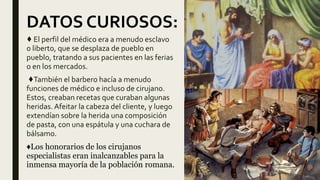 ♦ El perfil del médico era a menudo esclavo
o liberto, que se desplaza de pueblo en
pueblo, tratando a sus pacientes en las ferias
o en los mercados.
♦También el barbero hacía a menudo
funciones de médico e incluso de cirujano.
Estos, creaban recetas que curaban algunas
heridas. Afeitar la cabeza del cliente, y luego
extendían sobre la herida una composición
de pasta, con una espátula y una cuchara de
bálsamo.
♦Los honorarios de los cirujanos
especialistas eran inalcanzables para la
inmensa mayoría de la población romana.
DATOS CURIOSOS:
 