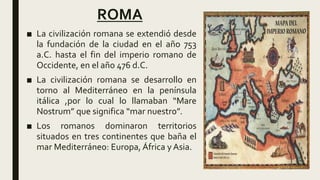 ROMA
■ La civilización romana se extendió desde
la fundación de la ciudad en el año 753
a.C. hasta el fin del imperio romano de
Occidente, en el año 476 d.C.
■ La civilización romana se desarrollo en
torno al Mediterráneo en la península
itálica ,por lo cual lo llamaban “Mare
Nostrum” que significa “mar nuestro”.
■ Los romanos dominaron territorios
situados en tres continentes que baña el
mar Mediterráneo: Europa, África y Asia.
 