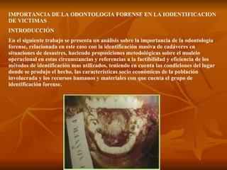 IMPORTANCIA DE LA ODONTOLOGIA FORENSE EN LA IODENTIFICACION DE VICTIMAS INTRODUCCIÓN En el siguiente trabajo se presenta un análisis sobre la importancia de la odontología forense, relacionada en este caso con la identificación masiva de cadáveres en situaciones de desastres, haciendo proposiciones metodológicas sobre el modelo operacional en estas circunstancias y referencias a la factibilidad y eficiencia de los métodos de identificación mas utilizados, teniendo en cuenta las condiciones del lugar donde se produjo el hecho, las características socio económicas de la población involucrada y los recursos humanos y materiales con que cuenta el grupo de identificación forense. 