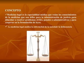 CONCEPTO Medicina legal es la especialidad médica que reúne los conocimientos de la medicina que son útiles para la administración de justicia para dilucidar o resolver problemas civiles, penales o administrativos y para cooperar en la formulación de leyes. La medicina legal analiza la enfermedad de la sociedad: la delincuencia 