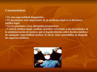 Características Es una especialidad diagnóstica El documento más importante de la medicina legal es el dictamen médico legal En los pacientes vivos dictamina pronósticos Criterio médico-legal: análisis científico orientado a las necesidades de la administración de justicia que el legista efectúa sobre hechos médicos de cualquier especialidad médica. Es decir, hace entendibles al abogado los aspectos médicos. 