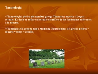 Tanatología Tanatologia; deriva del nombre griego Thanatos: muerte y Logos: estudio. Es decir se refiere al estudio científico de los fenómenos referentes a la muerte.  También se le conoce como Medicina Neurológica: del griego nekros = muerte y logos = estudio. 