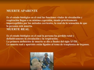 MUERTE APARENTE Es el estado biológico en el cual las funciones vitales de circulación y respiración llegan a su mínima expresión, siendo prácticamente imperceptibles por los métodos corrientes, lo cual da la sensación de que la persona está muerta. MUERTE REAL Es el estado biológico en el cual la persona ha perdido total y definitivamente la circulación y la respiración. La primera definición de muerte se dio a finales del siglo XVIII. La muerte real y aparente están ligados al tema de trasplantes de órganos. 