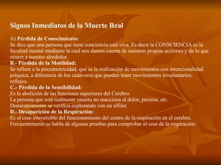 Signos Inmediatos de la Muerte Real A)  Pérdida de Conocimiento: Se dice que una persona que tiene conciencia está viva. Es decir la CONSCIENCIA es la facultad mental mediante la cual nos damos cuenta de nuestras propias acciones y de lo que ocurre a nuestro alrededor. B.- Pérdida de la Motilidad: Se refiere a la psicomotricidad, que es la realización de movimientos con intencionalidad psíquica, a diferencia de los cadáveres que pueden tener movimientos involuntarios, reflejos. C.- Pérdida de la Sensibilidad: Es la abolición de las funciones superiores del Cerebro. La persona que está realmente muerta no reacciona al dolor, presión, etc. Domésticamente se verifica explorando con un alfiler. D.- Desaparición de la Respiración: Es el cese irreversible del funcionamiento del centro de la respiración en el cerebro. Frecuentemente se habla de algunas pruebas para comprobar el cese de la respiración: 