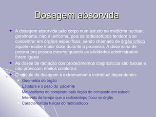 Dosagem absorvida  A dosagem absorvida pelo corpo num estudo na medicina nuclear, geralmente, não é uniforme, pois os radioisótopos tendem a se concentrar em órgãos específicos, sendo chamado de  órgão crítico  aquele recebe maior dose durante o processo. A dose varia de pessoa pra pessoa mesmo quando as atividades administradas forem iguais . As doses de radiação dos procedimentos diagnósticos são baixas e não provocam efeitos colaterais O cálculo da dosagem é extremamente individual dependendo: Geometria do órgão Estatura e o peso do  paciente Metabolismo do composto pelo órgão do composto em estudo Intervalo de tempo que o radioisótopo ficou no órgão Características físicas do radioisótopo 
