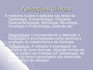 Aplicações Clínicas A medicina nuclear é aplicada nas áreas da Cardiologia, Endocrinologia, Ortopedia, Gastroentereologia, Nefrologia, Neurologia, Oncologia e Pneumologia, podendo ser: Diagnósticas : Compreendendo a detecção e localização e anormalidades como tumores,a avaliação do metabolismo e da fisiologia.  Terapêuticas : A radiação é empregada na tentativa de curar doenças. Algumas formas de câncer podem ser tratadas por radioterapia. As células do tumor cancerígeno são destruídas pelos efeitos da radiação.  