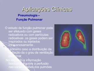 Aplicações Clínicas Pneumologia –  Função Pulmonar O estudo da função pulmonar pode ser efetuado com gases radioativos ou com partículas radioativas .os gases podem ser inspirados ou injetados intravenosamente .  No primeiro caso a distribuição da radiação da o grau de ventilação pulmonar  No segundo a informação fisiológica é sobre a perfusão nas varias regiões dos pulmões 