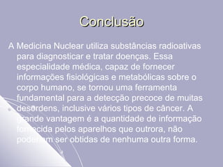 Conclusão A Medicina Nuclear utiliza substâncias radioativas para diagnosticar e tratar doenças. Essa especialidade médica, capaz de fornecer informações fisiológicas e metabólicas sobre o corpo humano, se tornou uma ferramenta fundamental para a detecção precoce de muitas desordens, inclusive vários tipos de câncer. A grande vantagem é a quantidade de informação fornecida pelos aparelhos que outrora, não poderiam ser obtidas de nenhuma outra forma.  
