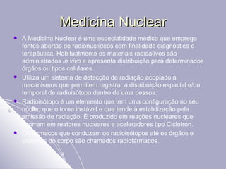 Medicina Nuclear A Medicina Nuclear é uma especialidade médica que emprega fontes abertas de radionuclídeos com finalidade diagnóstica e terapêutica. Habitualmente os materiais radioativos são administrados  in vivo  e apresenta distribuição para determinados órgãos ou tipos celulares.  Utiliza um sistema de detecção de radiação acoplado a mecanismos que permitem registrar a distribuição espacial e/ou temporal de radioisótopo dentro de uma pessoa. Radioisótopo é um elemento que tem uma configuração no seu núcleo que o torna instável e que tende à estabilização pela emissão de radiação. É produzido em reações nucleares que ocorrem em reatores nucleares e aceleradores tipo Ciclotron. Os fármacos que conduzem os radioisótopos até os órgãos e sistemas do corpo são chamados radiofármacos. 