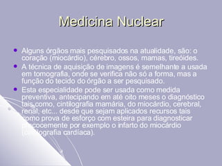 Medicina Nuclear Alguns órgãos mais pesquisados na atualidade, são: o coração (miocárdio), cérebro, ossos, mamas, tireóides.  A técnica de aquisição de imagens é semelhante a usada em tomografia, onde se verifica não só a forma, mas a função do tecido do órgão a ser pesquisado.  Esta especialidade pode ser usada como medida preventiva, antecipando em até oito meses o diagnóstico tais como, cintilografia mamária, do miocárdio, cerebral, renal, etc... desde que sejam aplicados recursos tais como prova de esforço com esteira para diagnosticar precocemente por exemplo o infarto do miocárdio (cintilografia cardíaca).  