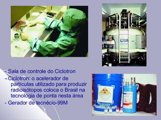 - Sala de controle do Ciclotron - Ciclotron: o acelerador de partículas utilizado para produzir radioisótopos coloca o Brasil na tecnologia de ponta nesta área  - Gerador de tecnécio-99M 