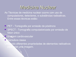 Medicina Nuclear As Técnicas de medicina nuclear ocorre com uso de computadores, detectores, e substâncias radioativas. Entre essas técnicas estão:  PET - Tomografia por emissão de pósitrons  SPECT - Tomografia computadorizada por emissão de fóton único  Imagem cardiovascular  Varredura óssea  Utilizando diferentes propriedades de elementos radioativos para criar uma imagem.  