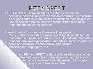 PET e SPECT O PET e SPECT apresentam os resultados de exames coloridos, possibilitando traçar mapas cerebrais que mostram as regiões onde existem células trabalhando mais do que em seu estado de repouso, com um metabolismo mais ativo dependendo das cores exibidas. Esses exames funcionais diferem da Tomografia Computadorizada e da Ressonância Magnética pelo fato de mostrarem a função cerebral ao invés da anatomia. São úteis também para investigação das chamadas funções cognitivas, como por exemplo, a consciência, aprendizado, sensibilidade, linguagem, etc. Atualmente o PET e o SPECT estão sendo usados para colher informações valiosas sobre muitas doenças neurológicas e psiquiátricas como a esquizofrenia, depressão, transtorno obsessivo-compulsivo e outras desordens.  