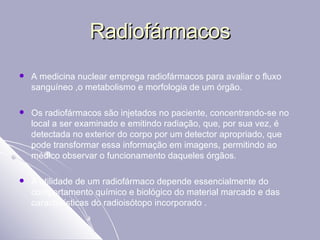 Radiofármacos A medicina nuclear emprega radiofármacos para avaliar o fluxo sanguíneo ,o metabolismo e morfologia de um órgão. Os radiofármacos são injetados no paciente, concentrando-se no local a ser examinado e emitindo radiação, que, por sua vez, é detectada no exterior do corpo por um detector apropriado, que pode transformar essa informação em imagens, permitindo ao médico observar o funcionamento daqueles órgãos. A utilidade de um radiofármaco depende essencialmente do comportamento químico e biológico do material marcado e das características do radioisótopo incorporado . 