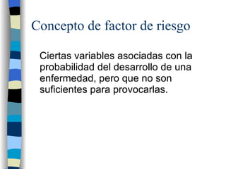 Concepto de factor de riesgo Ciertas variables asociadas con la probabilidad del desarrollo de una enfermedad, pero que no son suficientes para provocarlas. 