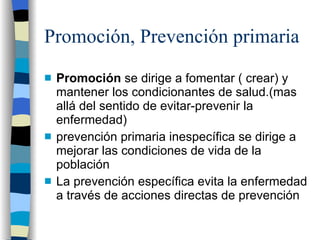 Promoción, Prevención primaria Promoción  se dirige a fomentar ( crear) y mantener los condicionantes de salud.(mas allá del sentido de evitar-prevenir la enfermedad) prevención primaria inespecífica se dirige a mejorar las condiciones de vida de la población La prevención específica evita la enfermedad a través de acciones directas de prevención 