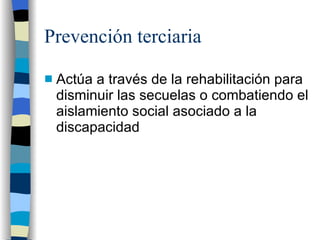 Prevención terciaria Actúa a través de la rehabilitación para disminuir las secuelas o combatiendo el aislamiento social asociado a la discapacidad 