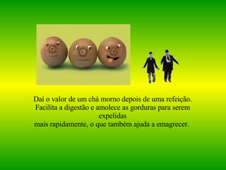 Daí o valor de um chá morno depois de uma refeição. Facilita a digestão e amolece as gorduras para serem expelidas mais rapidamente, o que também ajuda a emagrecer.   