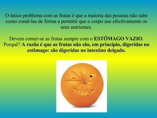 O único problema com as frutas é que a maioria das pessoas não sabe como comê-las de forma a permitir que o corpo use efectivamente os seus nutrientes. Devem comer-se as frutas sempre com o  ESTÔMAGO VAZIO . Porquê?  A razão é que as frutas não são, em princípio, digeridas no estômago: são digeridas no intestino delgado. 