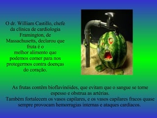O dr. William Castillo, chefe da clínica de cardiologia Framington, de Massachusetts, declarou que fruta é o melhor alimento que podemos comer para nos protegermos contra doenças do coração. As frutas contêm bioflavinóides, que evitam que o sangue se torne espesso e obstrua as artérias. Também fortalecem os vasos capilares, e os vasos capilares fracos quase sempre provocam hemorragias internas e ataques cardíacos.   