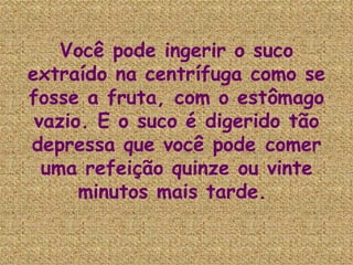 Você pode ingerir o suco extraído na centrífuga como se fosse a fruta, com o estômago vazio. E o suco é digerido tão depressa que você pode comer uma refeição quinze ou vinte minutos mais tarde.   