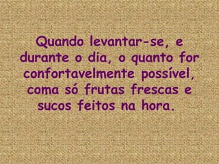 Quando levantar-se, e durante o dia, o quanto for confortavelmente possível, coma só frutas frescas e sucos feitos na hora.   