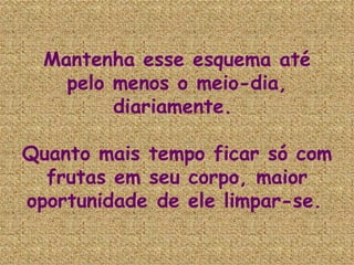 Mantenha esse esquema até pelo menos o meio-dia, diariamente.  Quanto mais tempo ficar só com frutas em seu corpo, maior oportunidade de ele limpar-se.   