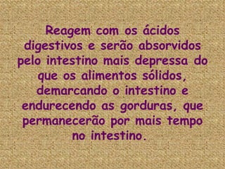 Reagem com os ácidos digestivos e serão absorvidos pelo intestino mais depressa do que os alimentos sólidos, demarcando o intestino e endurecendo as gorduras, que permanecerão por mais tempo no intestino.  