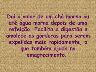 Daí o valor de um chá morno ou até água morna depois de uma refeição. Facilita a digestão e amolece as gorduras para serem expelidas mais rapidamente, o que também ajuda no emagrecimento.  