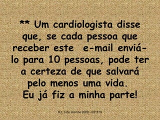 **  Um cardiologista disse que, se cada pessoa que receber este  e-mail enviá-lo para 10 pessoas, pode ter a certeza de que salvará pelo menos uma vida.  Eu já fiz a minha parte! RJ, 3 de abril de 2008 - 031819 