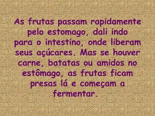 As frutas passam rapidamente pelo estomago, dali indo para o intestino, onde liberam seus açúcares. Mas se houver carne, batatas ou amidos no estômago, as frutas ficam presas lá e começam a fermentar.  