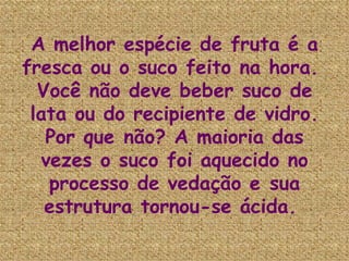 A melhor espécie de fruta é a fresca ou o suco feito na hora.  Você não deve beber suco de lata ou do recipiente de vidro. Por que não? A maioria das vezes o suco foi aquecido no processo de vedação e sua estrutura tornou-se ácida.   