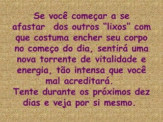 Se você começar a se afastar  dos outros “lixos” com que costuma encher seu corpo no começo do dia, sentirá uma nova torrente de vitalidade e energia, tão intensa que você mal acreditará.  Tente durante os próximos dez dias e veja por si mesmo.   