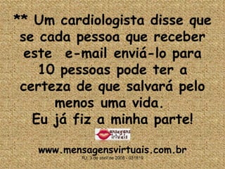 **  Um cardiologista disse que se cada pessoa que receber este  e-mail enviá-lo para 10 pessoas pode ter a certeza de que salvará pelo menos uma vida.  Eu já fiz a minha parte! www.mensagensvirtuais.com.br RJ, 3 de abril de 2008 - 031819 