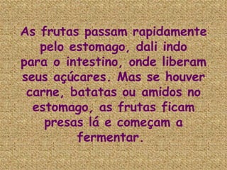 As frutas passam rapidamente pelo estomago, dali indo para o intestino, onde liberam seus açúcares. Mas se houver carne, batatas ou amidos no estomago, as frutas ficam presas lá e começam a fermentar.  