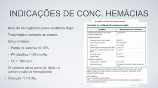 INDICAÇÕES DE CONC. HEMÁCIAS
• Nível de hemoglobina possui evidência frágil -
• Tratamento e correção de anemia
• Sangramentos
• Perda de volemia 10-15%
• PA sistólica <100 mmHg
• FC > 100 bpm
• 01 unidade eleva cerca de 1g/dL na
concentração de hemoglobina
• Crianças 10 mL/Kg
 