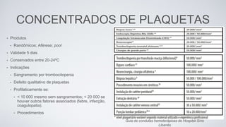 CONCENTRADOS DE PLAQUETAS
• Produtos
• Randômicos; Aférese; pool
• Validade 5 dias
• Conservados entre 20-24ºC
• Indicações
• Sangramento por trombocitopenia
• Defeito qualitativo de plaquetas
• Profilaticamente se:
• < 10 000 mesmo sem sangramentos; < 20 000 se
houver outros fatores associados (febre, infecção,
coagulopatia).
• Procedimentos
Guia de condutas hemoterápicas do Hospital Sírio
Libanês
 